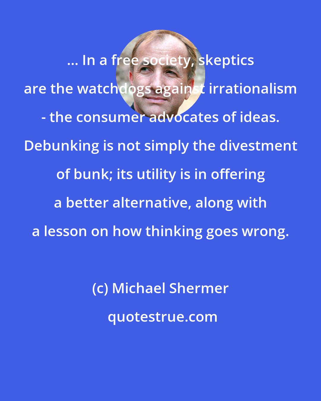 Michael Shermer: ... In a free society, skeptics are the watchdogs against irrationalism - the consumer advocates of ideas. Debunking is not simply the divestment of bunk; its utility is in offering a better alternative, along with a lesson on how thinking goes wrong.