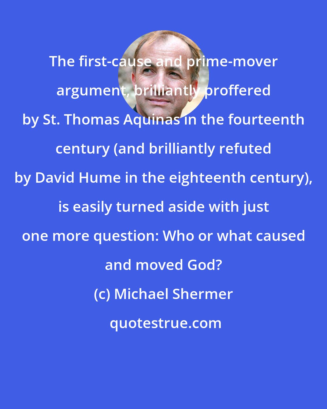 Michael Shermer: The first-cause and prime-mover argument, brilliantly proffered by St. Thomas Aquinas in the fourteenth century (and brilliantly refuted by David Hume in the eighteenth century), is easily turned aside with just one more question: Who or what caused and moved God?