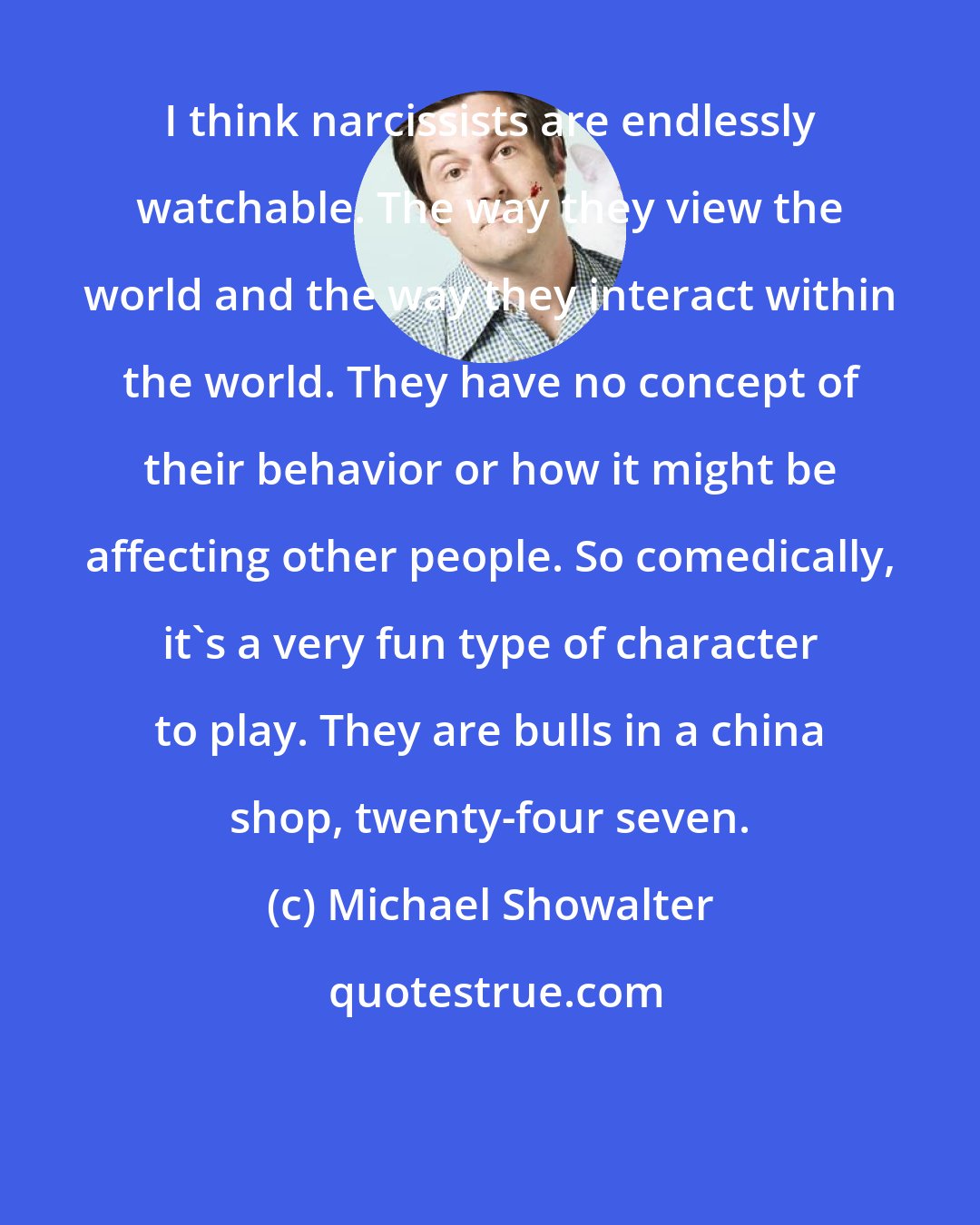 Michael Showalter: I think narcissists are endlessly watchable. The way they view the world and the way they interact within the world. They have no concept of their behavior or how it might be affecting other people. So comedically, it's a very fun type of character to play. They are bulls in a china shop, twenty-four seven.
