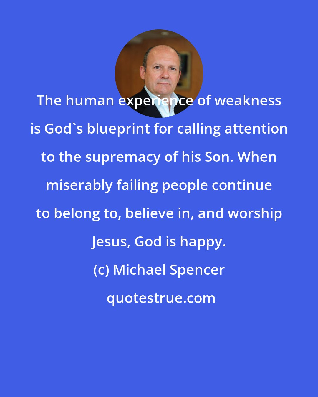 Michael Spencer: The human experience of weakness is God's blueprint for calling attention to the supremacy of his Son. When miserably failing people continue to belong to, believe in, and worship Jesus, God is happy.