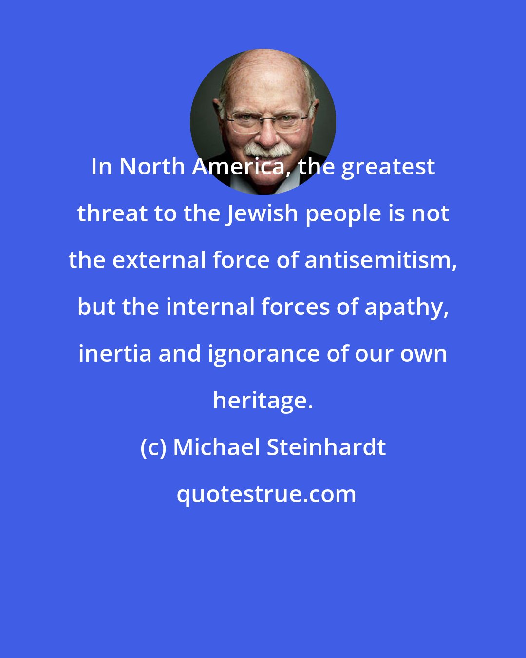 Michael Steinhardt: In North America, the greatest threat to the Jewish people is not the external force of antisemitism, but the internal forces of apathy, inertia and ignorance of our own heritage.