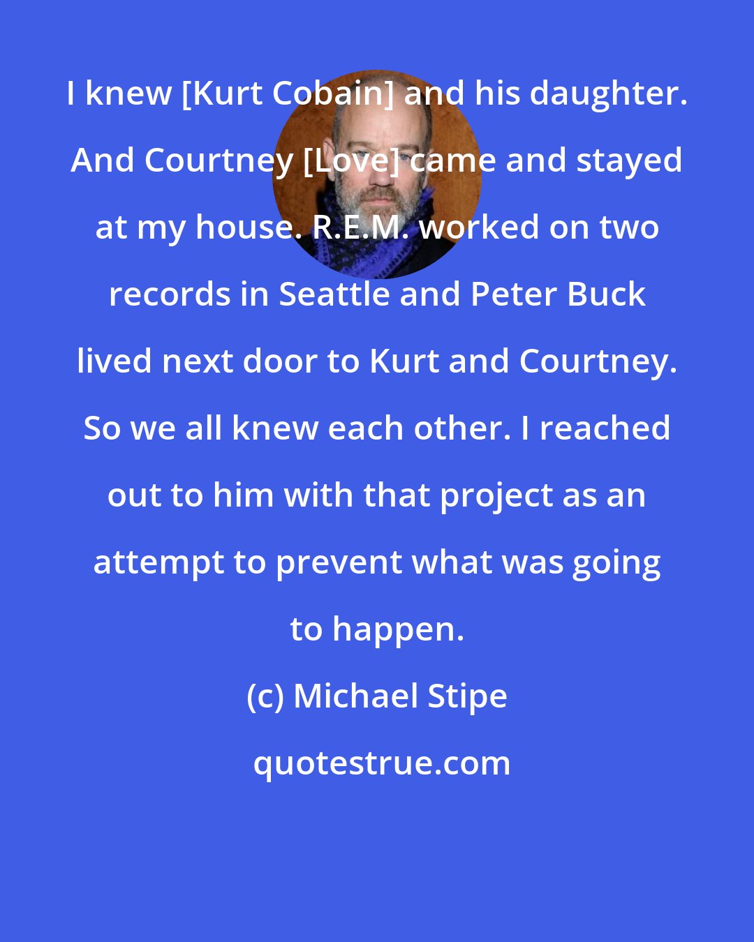 Michael Stipe: I knew [Kurt Cobain] and his daughter. And Courtney [Love] came and stayed at my house. R.E.M. worked on two records in Seattle and Peter Buck lived next door to Kurt and Courtney. So we all knew each other. I reached out to him with that project as an attempt to prevent what was going to happen.