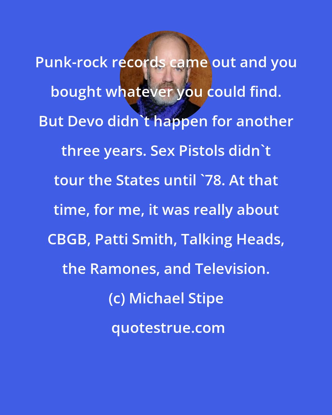 Michael Stipe: Punk-rock records came out and you bought whatever you could find. But Devo didn't happen for another three years. Sex Pistols didn't tour the States until '78. At that time, for me, it was really about CBGB, Patti Smith, Talking Heads, the Ramones, and Television.