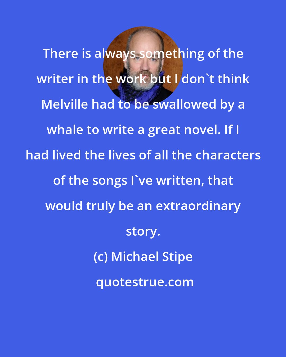 Michael Stipe: There is always something of the writer in the work but I don't think Melville had to be swallowed by a whale to write a great novel. If I had lived the lives of all the characters of the songs I've written, that would truly be an extraordinary story.