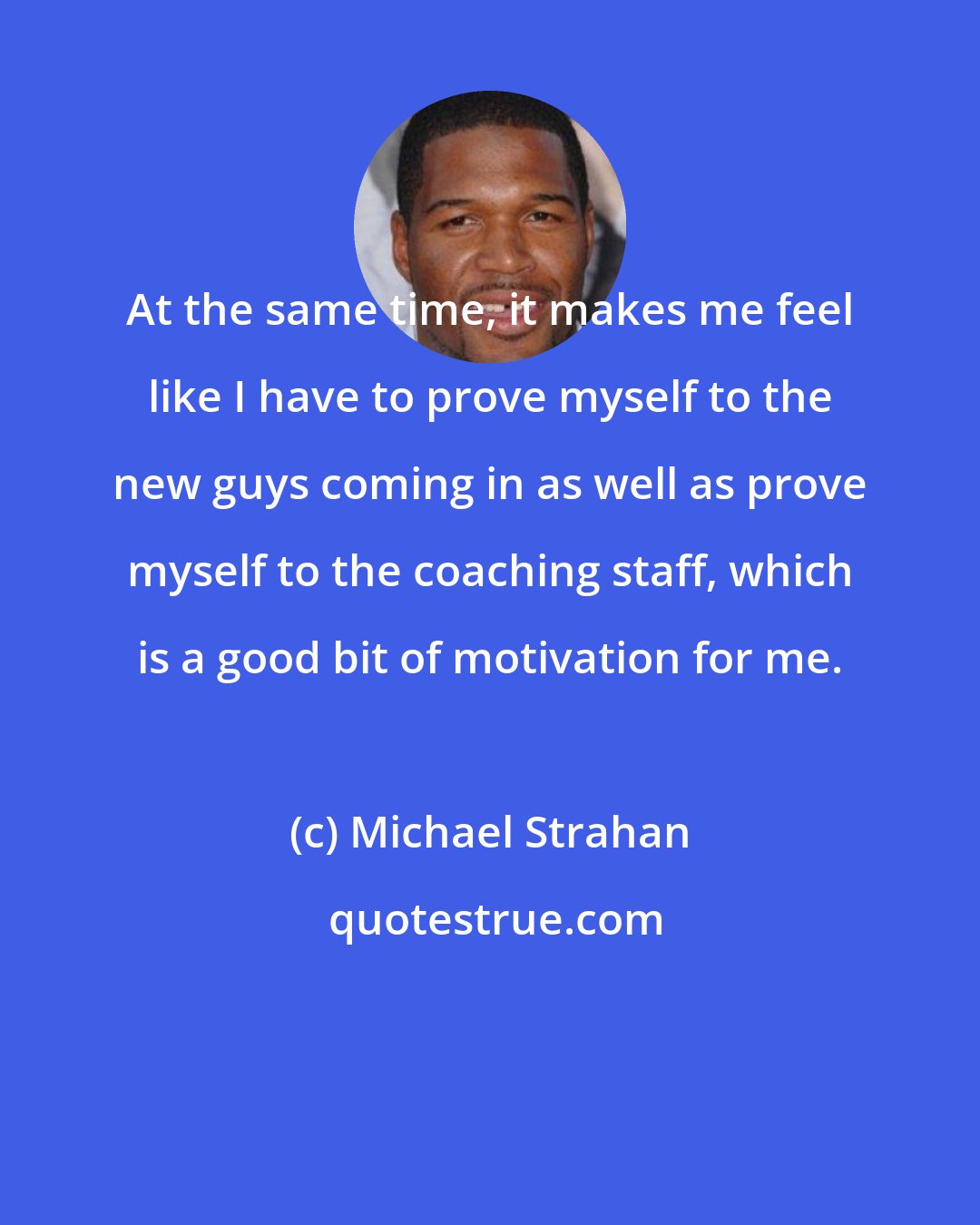 Michael Strahan: At the same time, it makes me feel like I have to prove myself to the new guys coming in as well as prove myself to the coaching staff, which is a good bit of motivation for me.