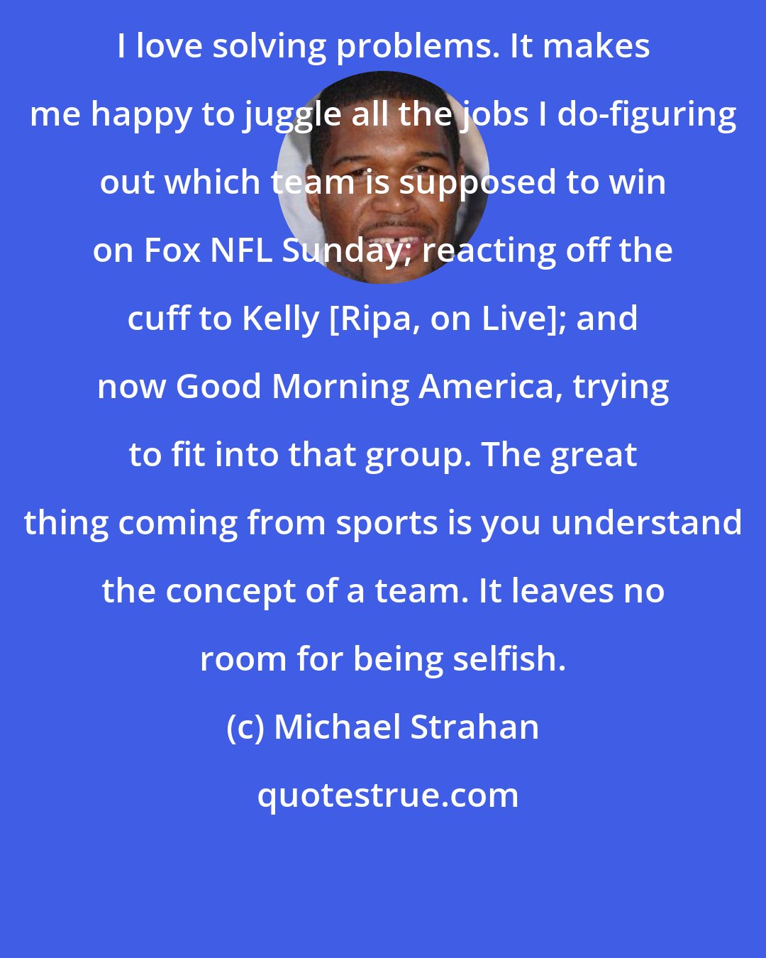 Michael Strahan: I love solving problems. It makes me happy to juggle all the jobs I do-figuring out which team is supposed to win on Fox NFL Sunday; reacting off the cuff to Kelly [Ripa, on Live]; and now Good Morning America, trying to fit into that group. The great thing coming from sports is you understand the concept of a team. It leaves no room for being selfish.