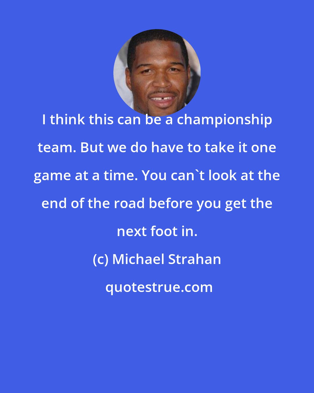 Michael Strahan: I think this can be a championship team. But we do have to take it one game at a time. You can't look at the end of the road before you get the next foot in.