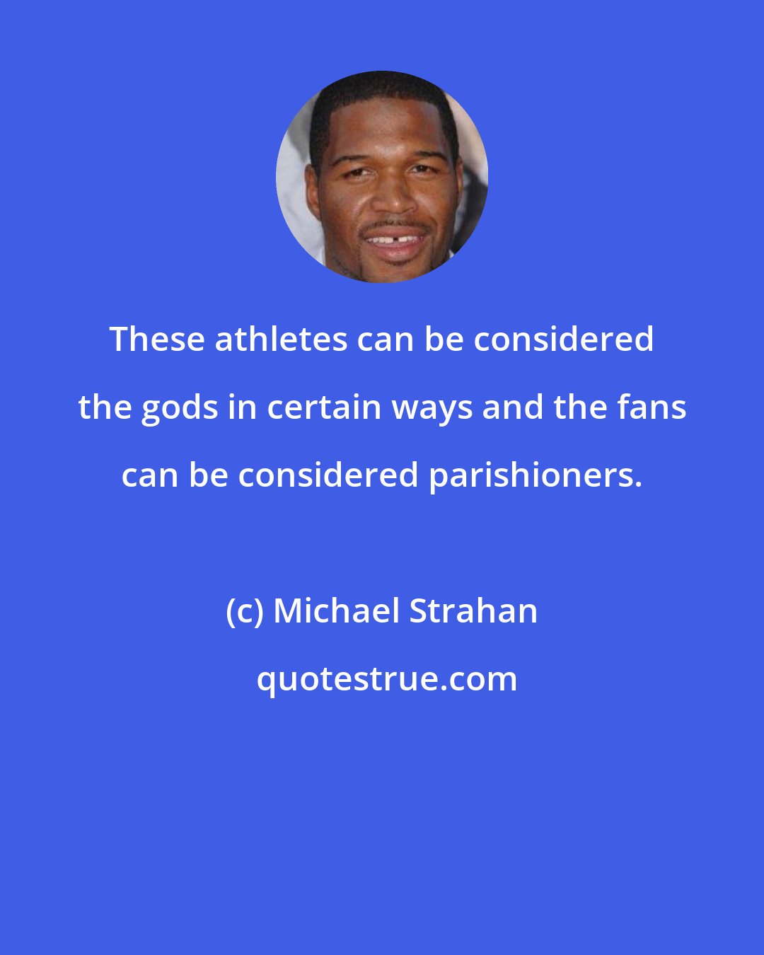 Michael Strahan: These athletes can be considered the gods in certain ways and the fans can be considered parishioners.