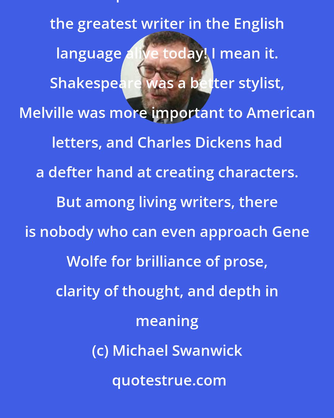 Michael Swanwick: Gene Wolfe is the greatest writer in the English language alive today. Let me repeat that: Gene Wolfe is the greatest writer in the English language alive today! I mean it. Shakespeare was a better stylist, Melville was more important to American letters, and Charles Dickens had a defter hand at creating characters. But among living writers, there is nobody who can even approach Gene Wolfe for brilliance of prose, clarity of thought, and depth in meaning