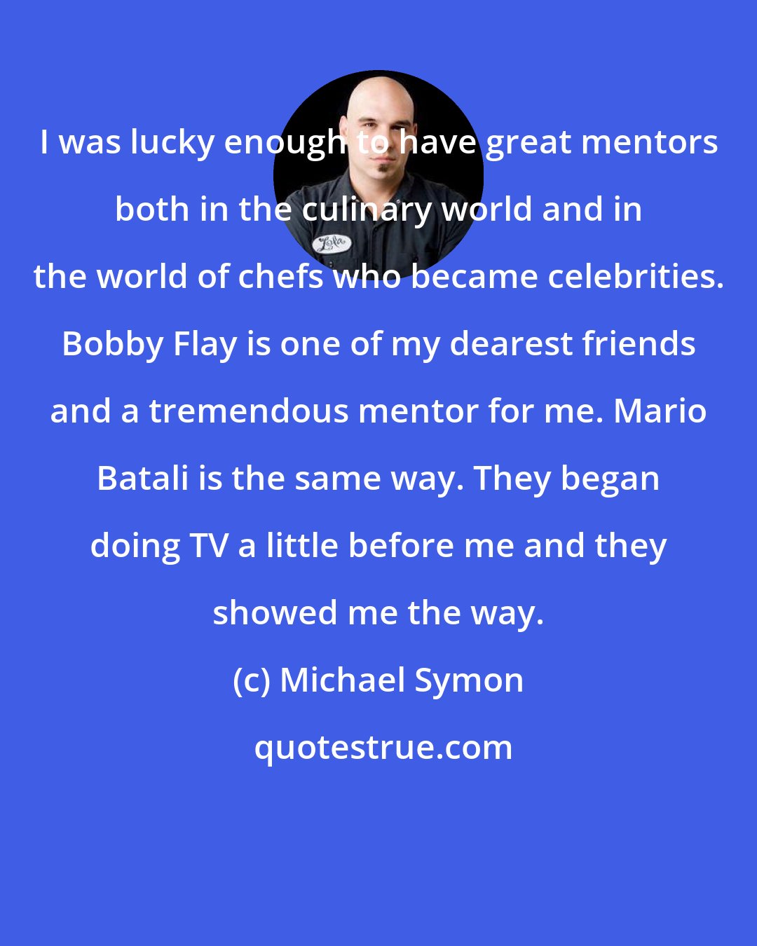 Michael Symon: I was lucky enough to have great mentors both in the culinary world and in the world of chefs who became celebrities. Bobby Flay is one of my dearest friends and a tremendous mentor for me. Mario Batali is the same way. They began doing TV a little before me and they showed me the way.