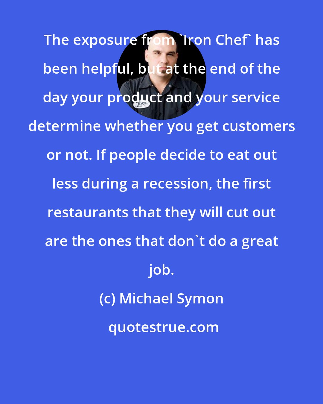Michael Symon: The exposure from 'Iron Chef' has been helpful, but at the end of the day your product and your service determine whether you get customers or not. If people decide to eat out less during a recession, the first restaurants that they will cut out are the ones that don't do a great job.