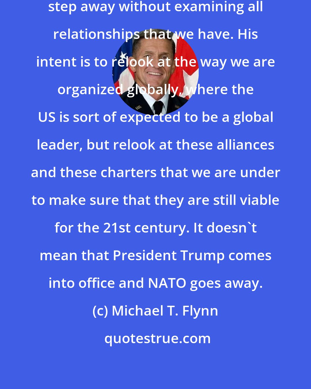 Michael T. Flynn: Donald Trump has no intention to step away without examining all relationships that we have. His intent is to relook at the way we are organized globally, where the US is sort of expected to be a global leader, but relook at these alliances and these charters that we are under to make sure that they are still viable for the 21st century. It doesn't mean that President Trump comes into office and NATO goes away.