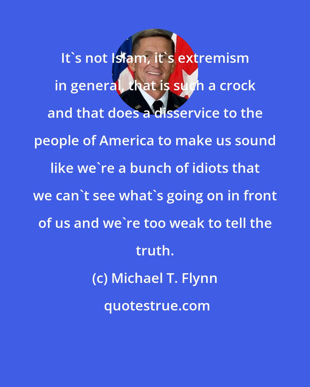 Michael T. Flynn: It's not Islam, it's extremism in general, that is such a crock and that does a disservice to the people of America to make us sound like we're a bunch of idiots that we can't see what's going on in front of us and we're too weak to tell the truth.