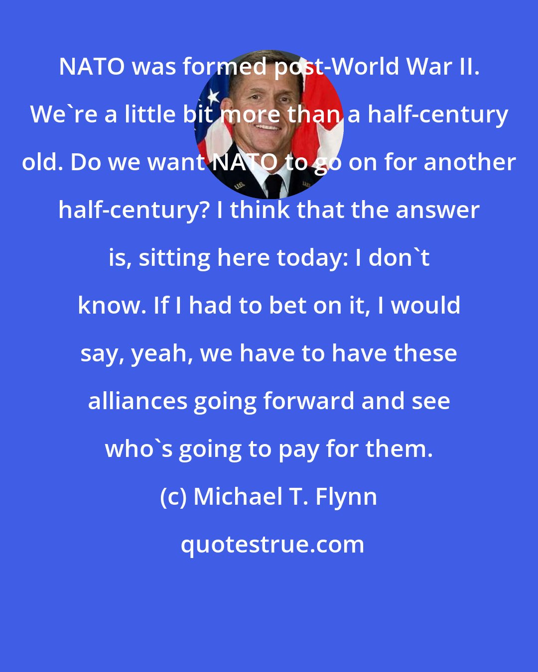 Michael T. Flynn: NATO was formed post-World War II. We're a little bit more than a half-century old. Do we want NATO to go on for another half-century? I think that the answer is, sitting here today: I don't know. If I had to bet on it, I would say, yeah, we have to have these alliances going forward and see who's going to pay for them.