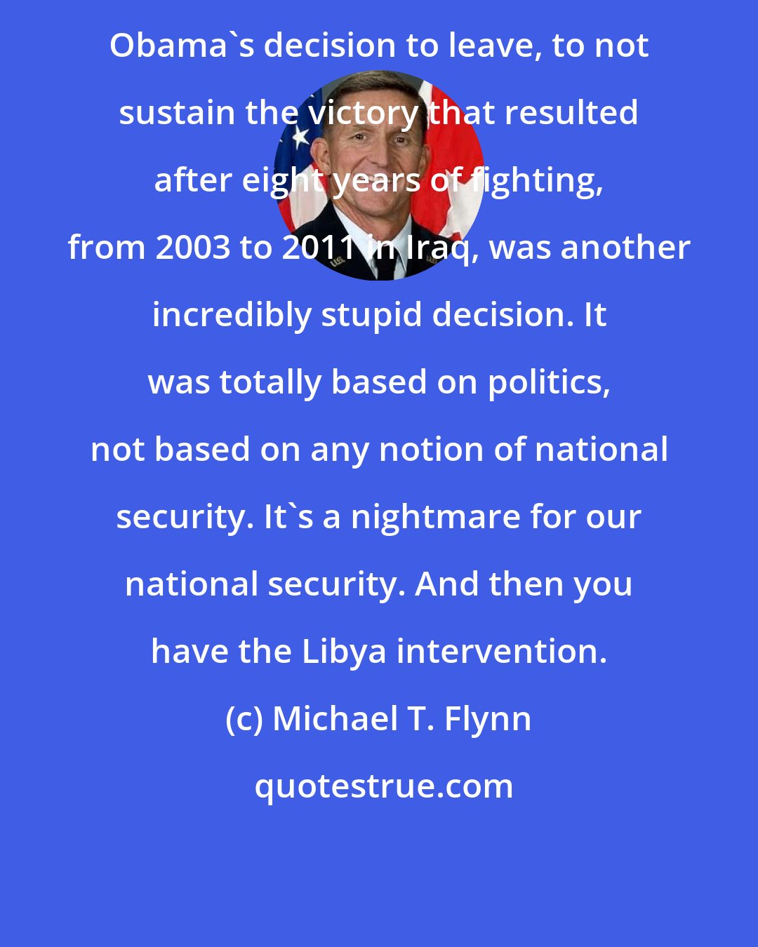 Michael T. Flynn: Obama's decision to leave, to not sustain the victory that resulted after eight years of fighting, from 2003 to 2011 in Iraq, was another incredibly stupid decision. It was totally based on politics, not based on any notion of national security. It's a nightmare for our national security. And then you have the Libya intervention.