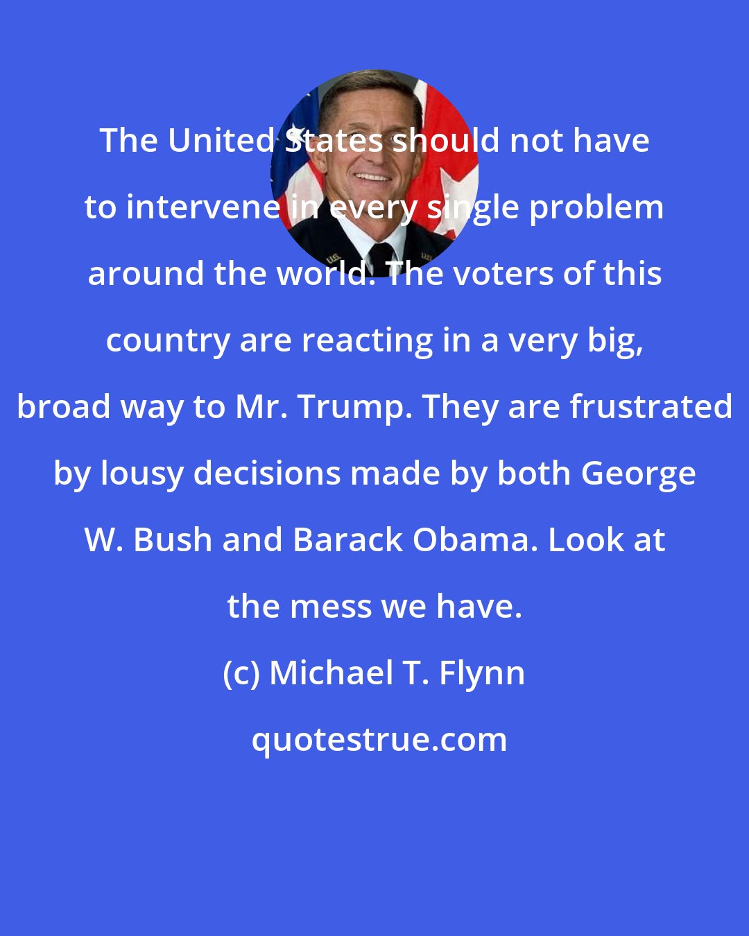 Michael T. Flynn: The United States should not have to intervene in every single problem around the world. The voters of this country are reacting in a very big, broad way to Mr. Trump. They are frustrated by lousy decisions made by both George W. Bush and Barack Obama. Look at the mess we have.