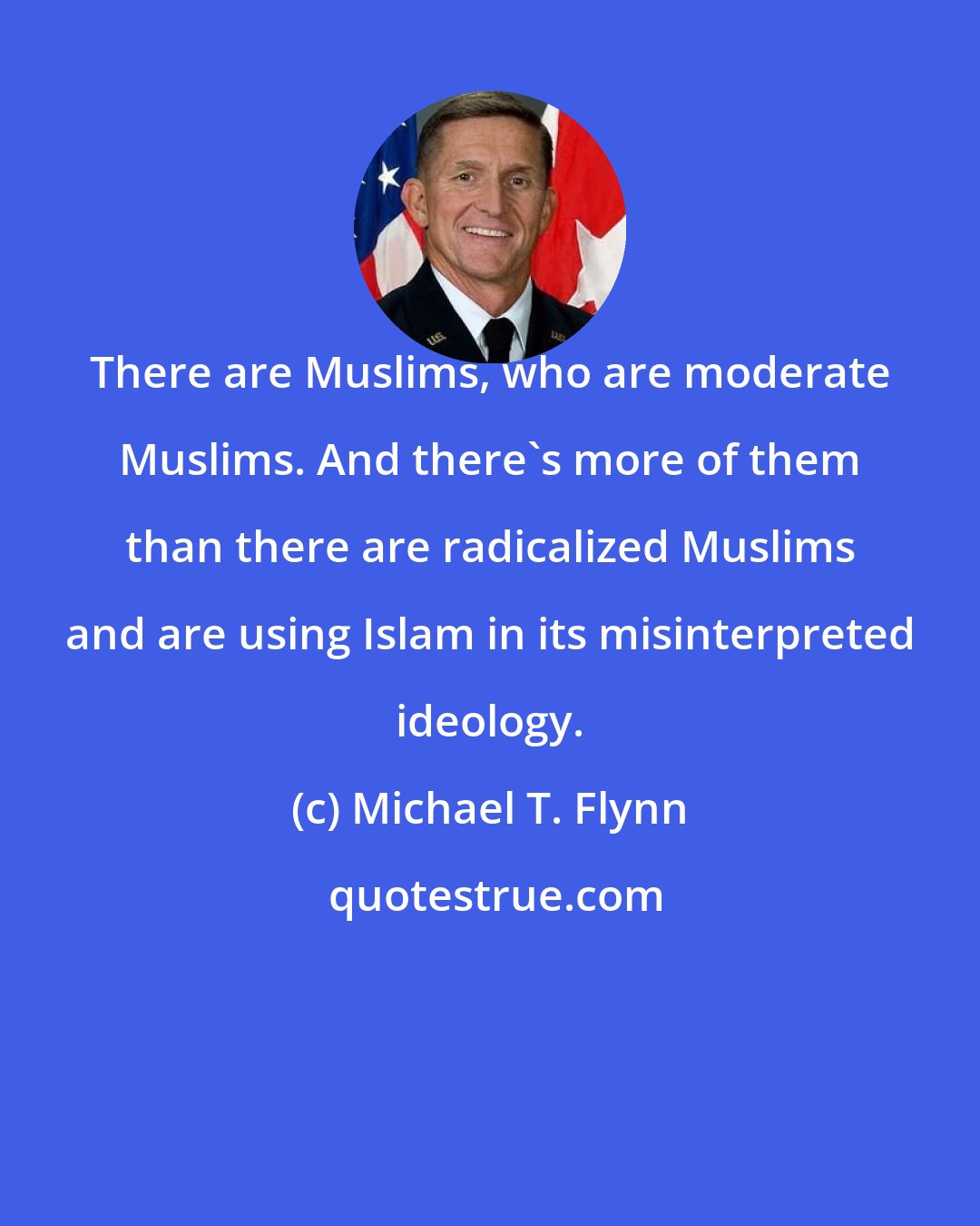 Michael T. Flynn: There are Muslims, who are moderate Muslims. And there's more of them than there are radicalized Muslims and are using Islam in its misinterpreted ideology.