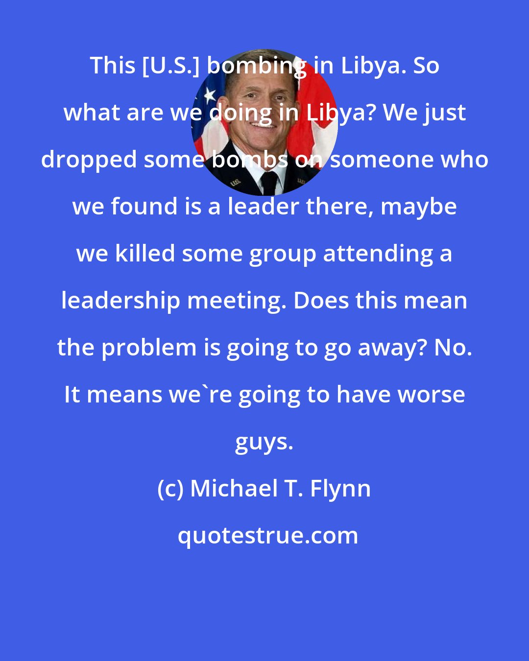 Michael T. Flynn: This [U.S.] bombing in Libya. So what are we doing in Libya? We just dropped some bombs on someone who we found is a leader there, maybe we killed some group attending a leadership meeting. Does this mean the problem is going to go away? No. It means we're going to have worse guys.