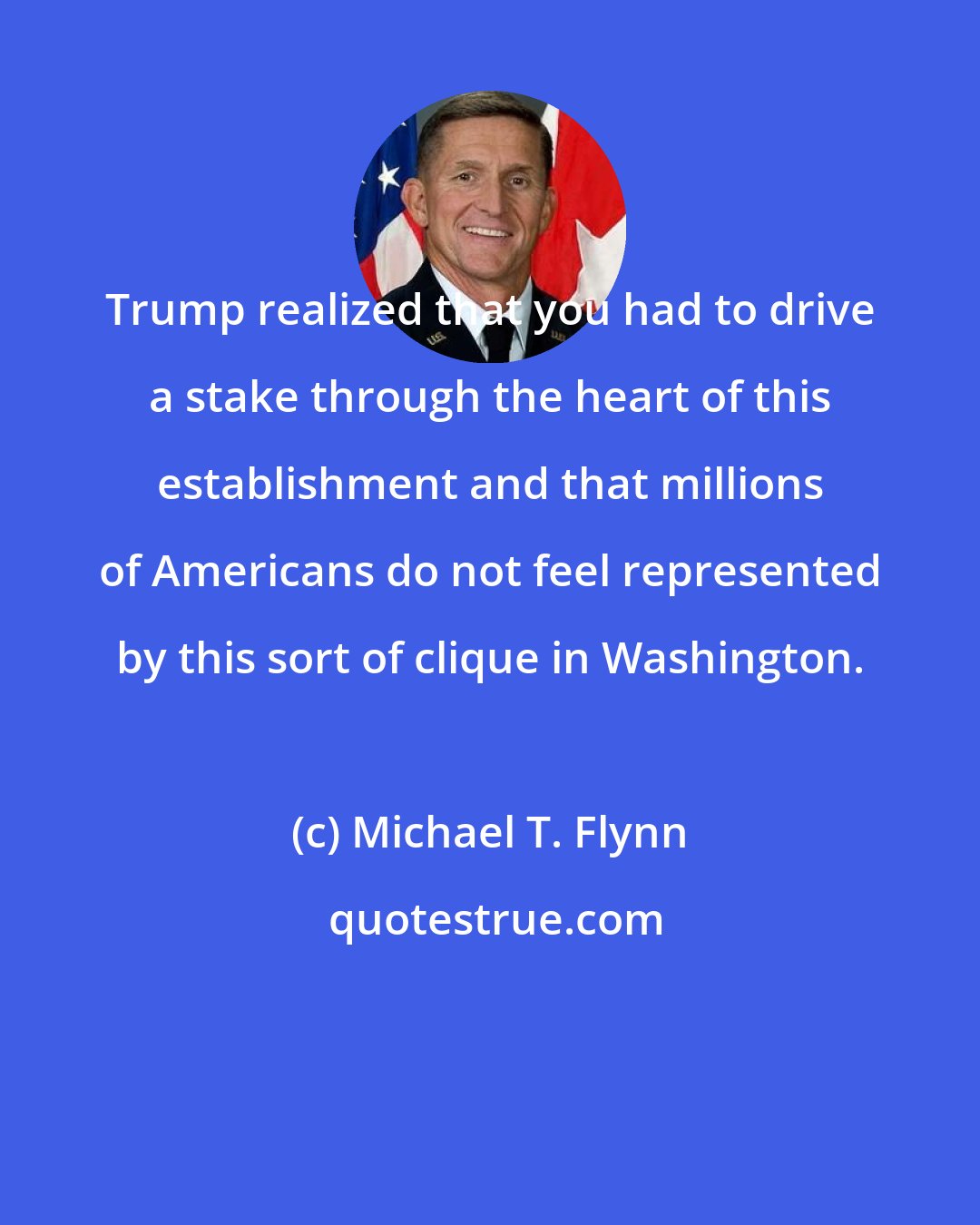 Michael T. Flynn: Trump realized that you had to drive a stake through the heart of this establishment and that millions of Americans do not feel represented by this sort of clique in Washington.