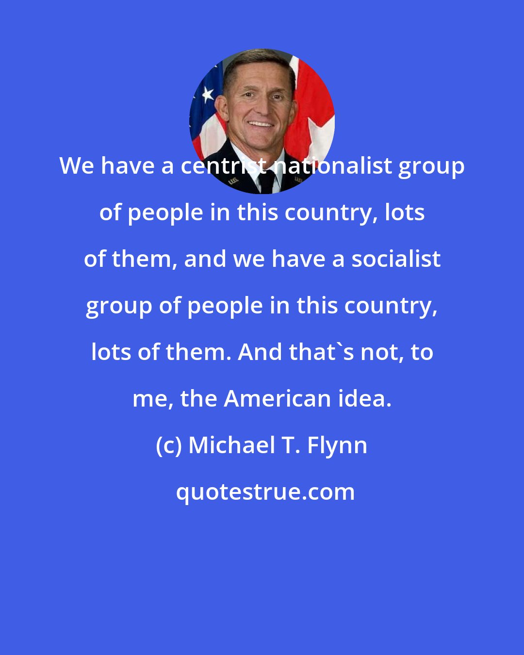 Michael T. Flynn: We have a centrist nationalist group of people in this country, lots of them, and we have a socialist group of people in this country, lots of them. And that's not, to me, the American idea.