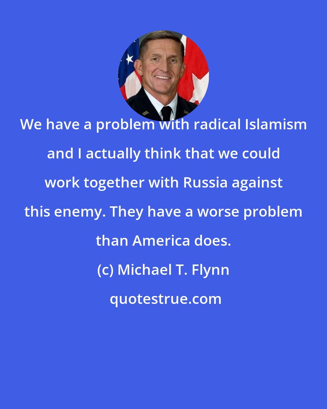 Michael T. Flynn: We have a problem with radical Islamism and I actually think that we could work together with Russia against this enemy. They have a worse problem than America does.