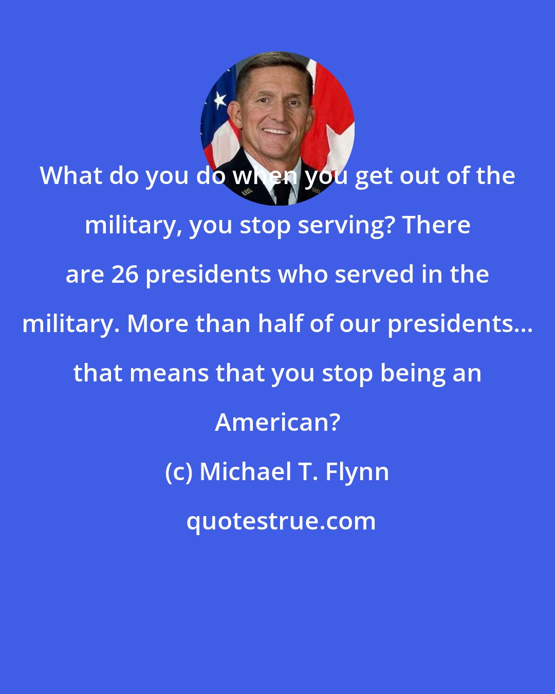 Michael T. Flynn: What do you do when you get out of the military, you stop serving? There are 26 presidents who served in the military. More than half of our presidents... that means that you stop being an American?