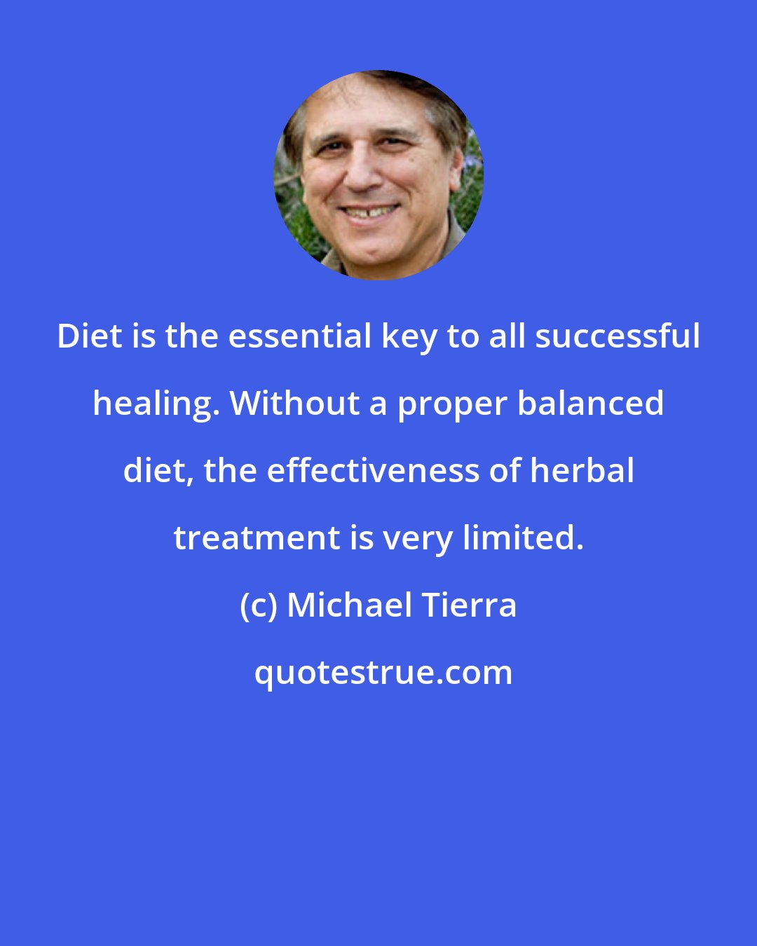 Michael Tierra: Diet is the essential key to all successful healing. Without a proper balanced diet, the effectiveness of herbal treatment is very limited.