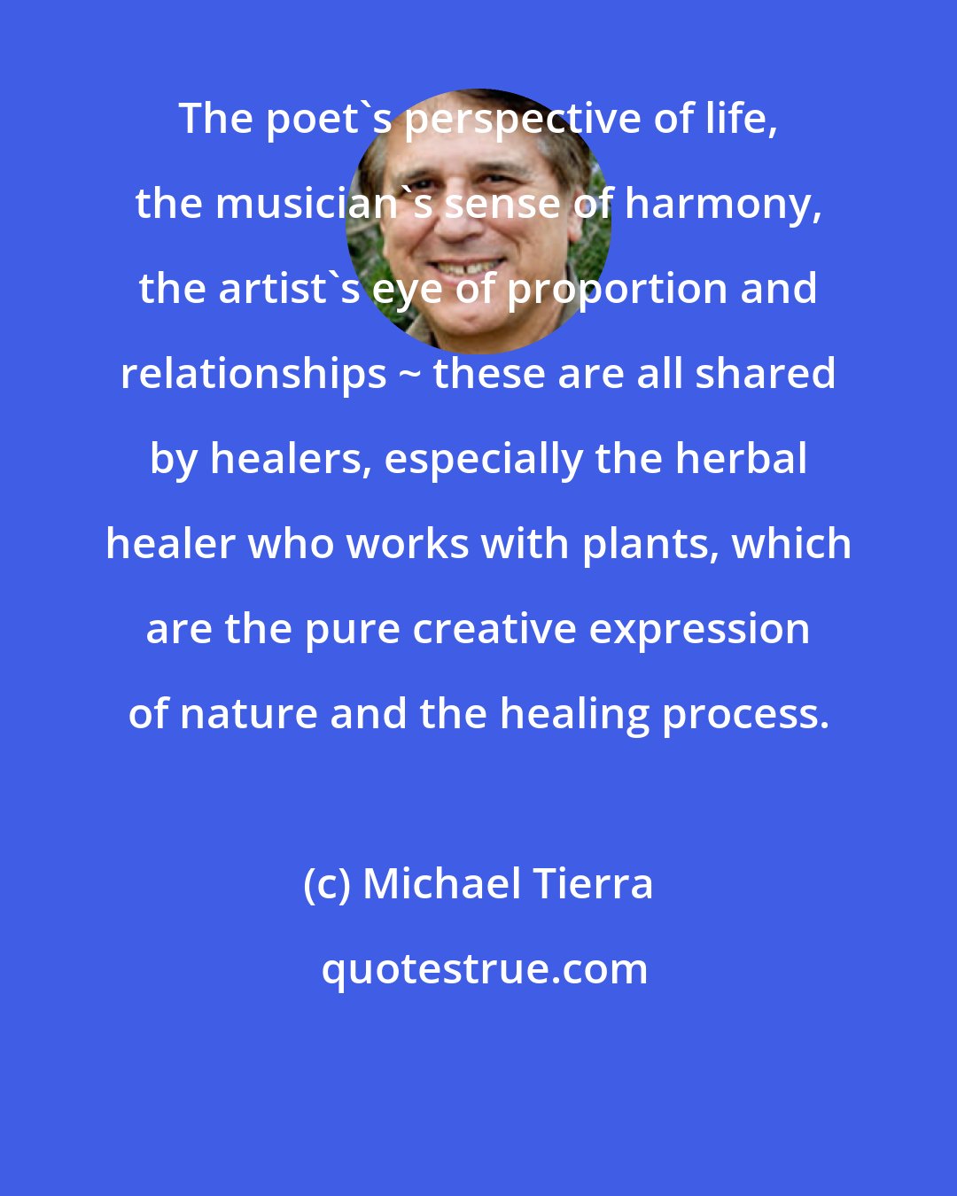 Michael Tierra: The poet's perspective of life, the musician's sense of harmony, the artist's eye of proportion and relationships ~ these are all shared by healers, especially the herbal healer who works with plants, which are the pure creative expression of nature and the healing process.