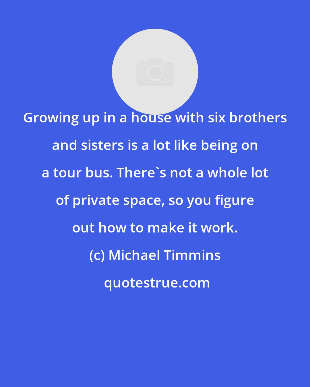 Michael Timmins: Growing up in a house with six brothers and sisters is a lot like being on a tour bus. There's not a whole lot of private space, so you figure out how to make it work.