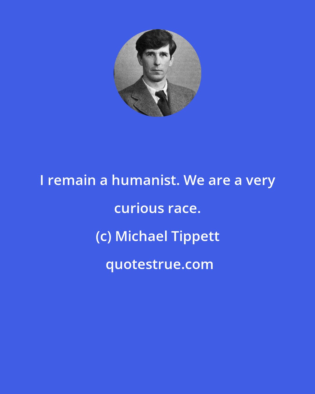Michael Tippett: I remain a humanist. We are a very curious race.