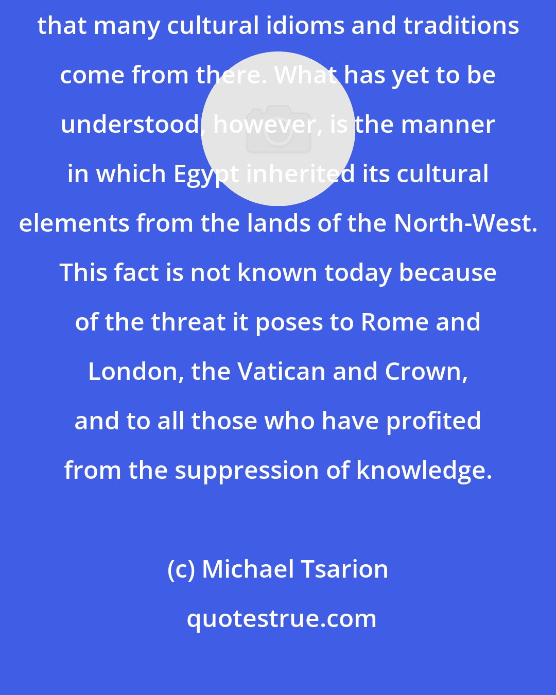 Michael Tsarion: Most historians accept that Egypt was a cradle of civilization, and that many cultural idioms and traditions come from there. What has yet to be understood, however, is the manner in which Egypt inherited its cultural elements from the lands of the North-West. This fact is not known today because of the threat it poses to Rome and London, the Vatican and Crown, and to all those who have profited from the suppression of knowledge.