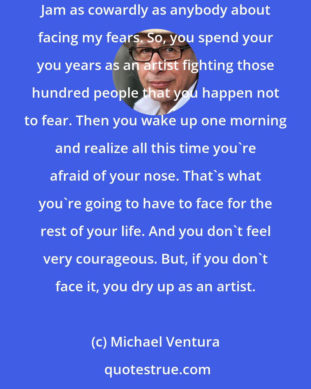 Michael Ventura: I always thought Cyrano De Bergerac was a coward. He could fight a hundred swordsmen, but he was afraid of his nose, and he was afraid of Roxanne. Jam as cowardly as anybody about facing my fears. So, you spend your you years as an artist fighting those hundred people that you happen not to fear. Then you wake up one morning and realize all this time you're afraid of your nose. That's what you're going to have to face for the rest of your life. And you don't feel very courageous. But, if you don't face it, you dry up as an artist.
