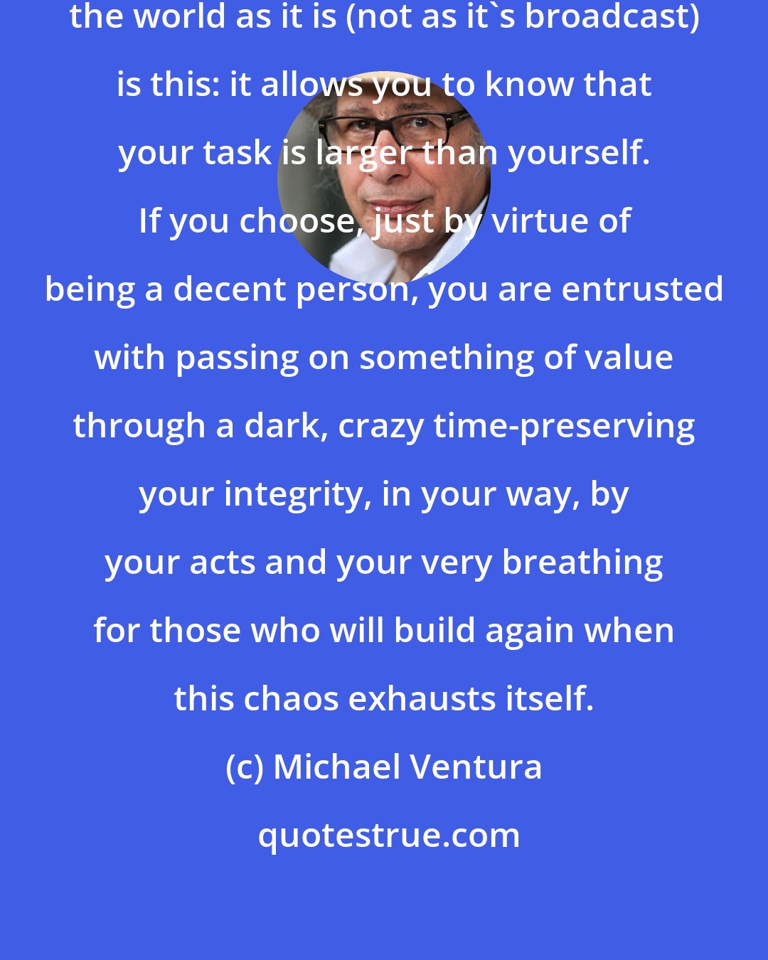 Michael Ventura: The value of having an inner map of the world as it is (not as it's broadcast) is this: it allows you to know that your task is larger than yourself. If you choose, just by virtue of being a decent person, you are entrusted with passing on something of value through a dark, crazy time-preserving your integrity, in your way, by your acts and your very breathing for those who will build again when this chaos exhausts itself.