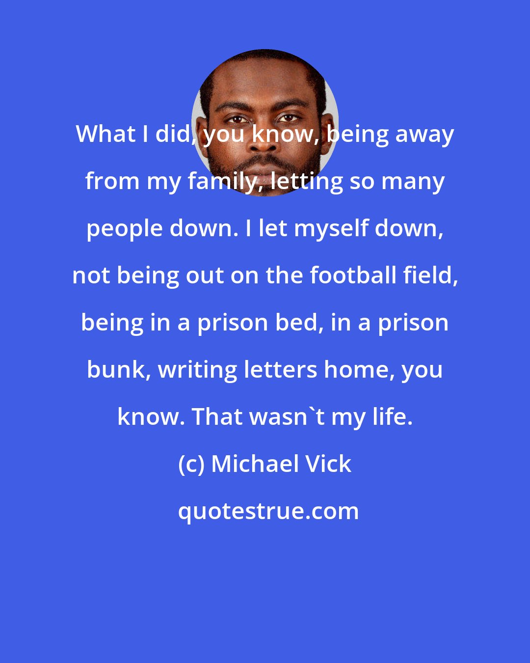 Michael Vick: What I did, you know, being away from my family, letting so many people down. I let myself down, not being out on the football field, being in a prison bed, in a prison bunk, writing letters home, you know. That wasn't my life.