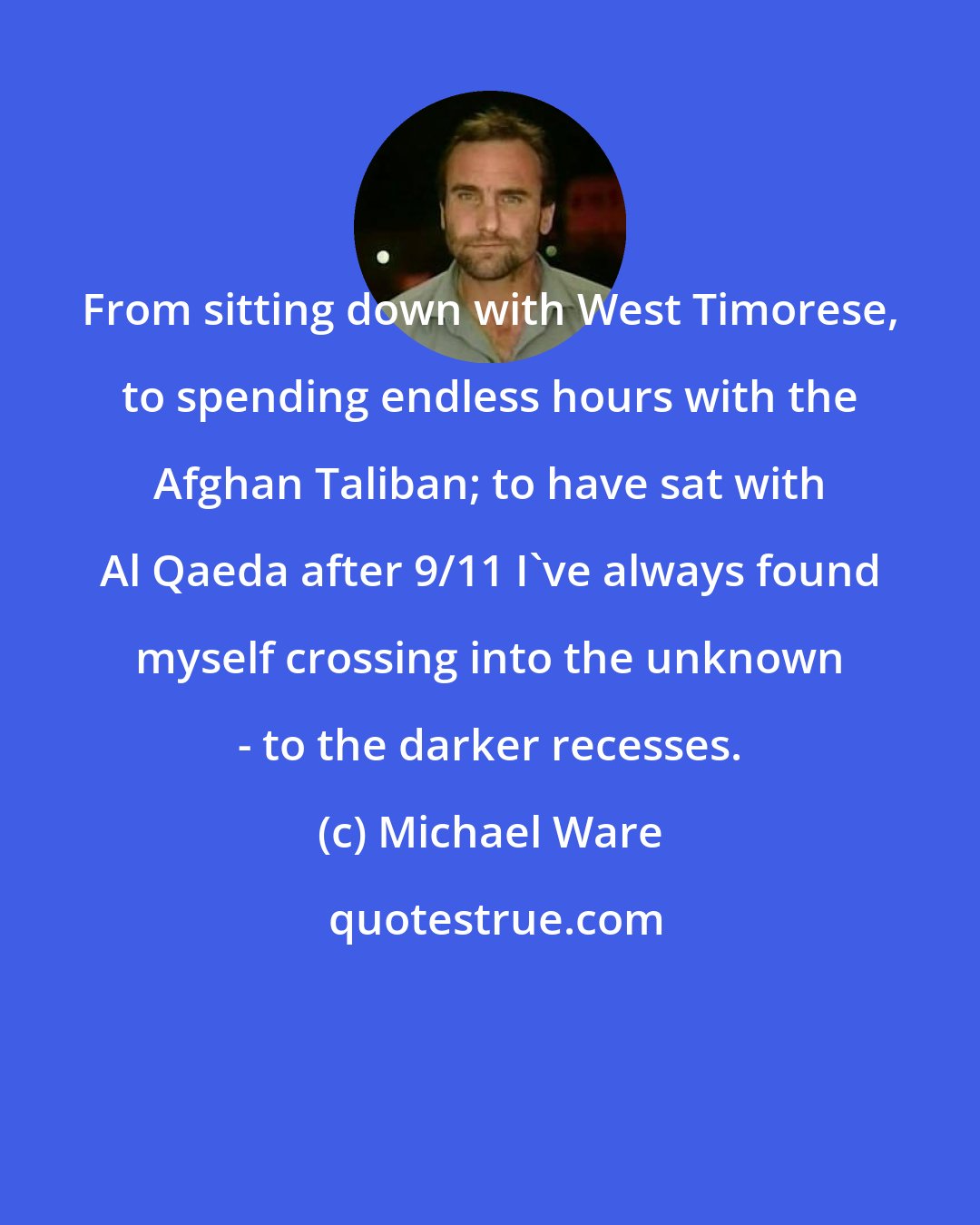 Michael Ware: From sitting down with West Timorese, to spending endless hours with the Afghan Taliban; to have sat with Al Qaeda after 9/11 I've always found myself crossing into the unknown - to the darker recesses.