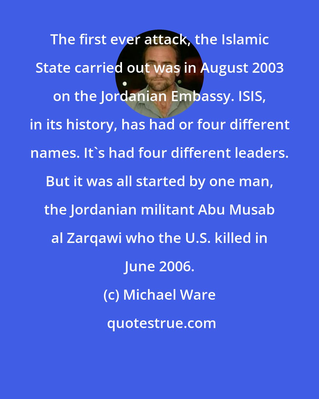 Michael Ware: The first ever attack, the Islamic State carried out was in August 2003 on the Jordanian Embassy. ISIS, in its history, has had or four different names. It's had four different leaders. But it was all started by one man, the Jordanian militant Abu Musab al Zarqawi who the U.S. killed in June 2006.