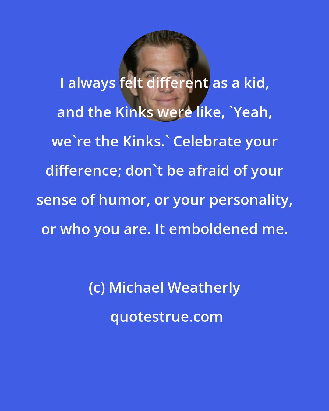 Michael Weatherly: I always felt different as a kid, and the Kinks were like, 'Yeah, we're the Kinks.' Celebrate your difference; don't be afraid of your sense of humor, or your personality, or who you are. It emboldened me.