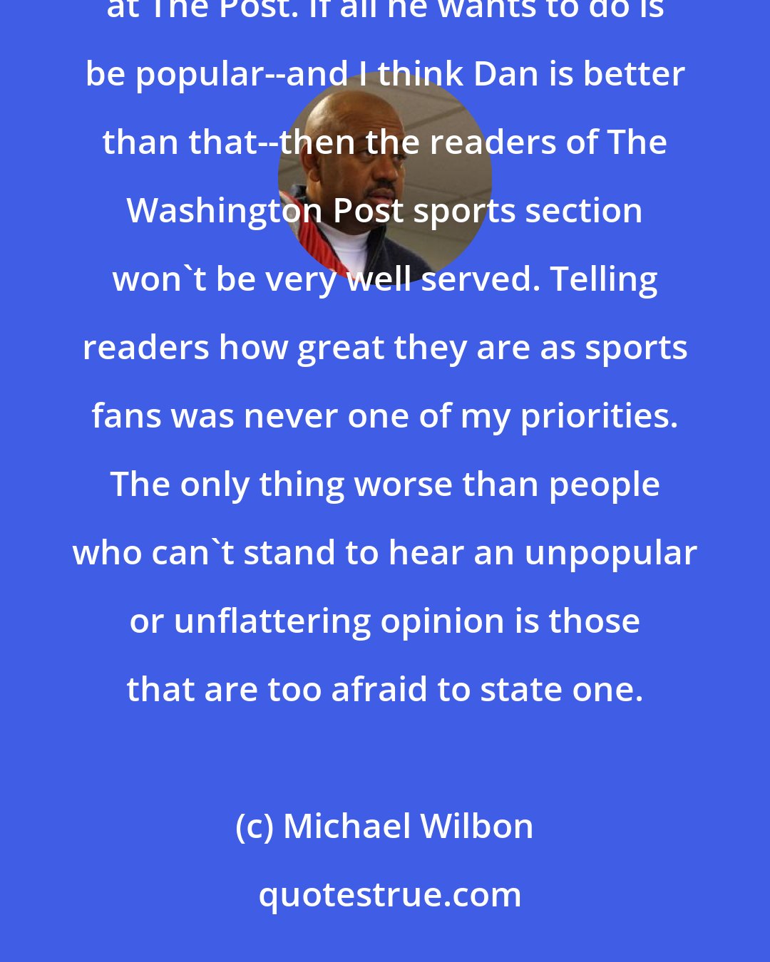 Michael Wilbon: Steinberg occupies a position that is very dear to those of us who've held it over the years: sports columnist at The Post. If all he wants to do is be popular--and I think Dan is better than that--then the readers of The Washington Post sports section won't be very well served. Telling readers how great they are as sports fans was never one of my priorities. The only thing worse than people who can't stand to hear an unpopular or unflattering opinion is those that are too afraid to state one.