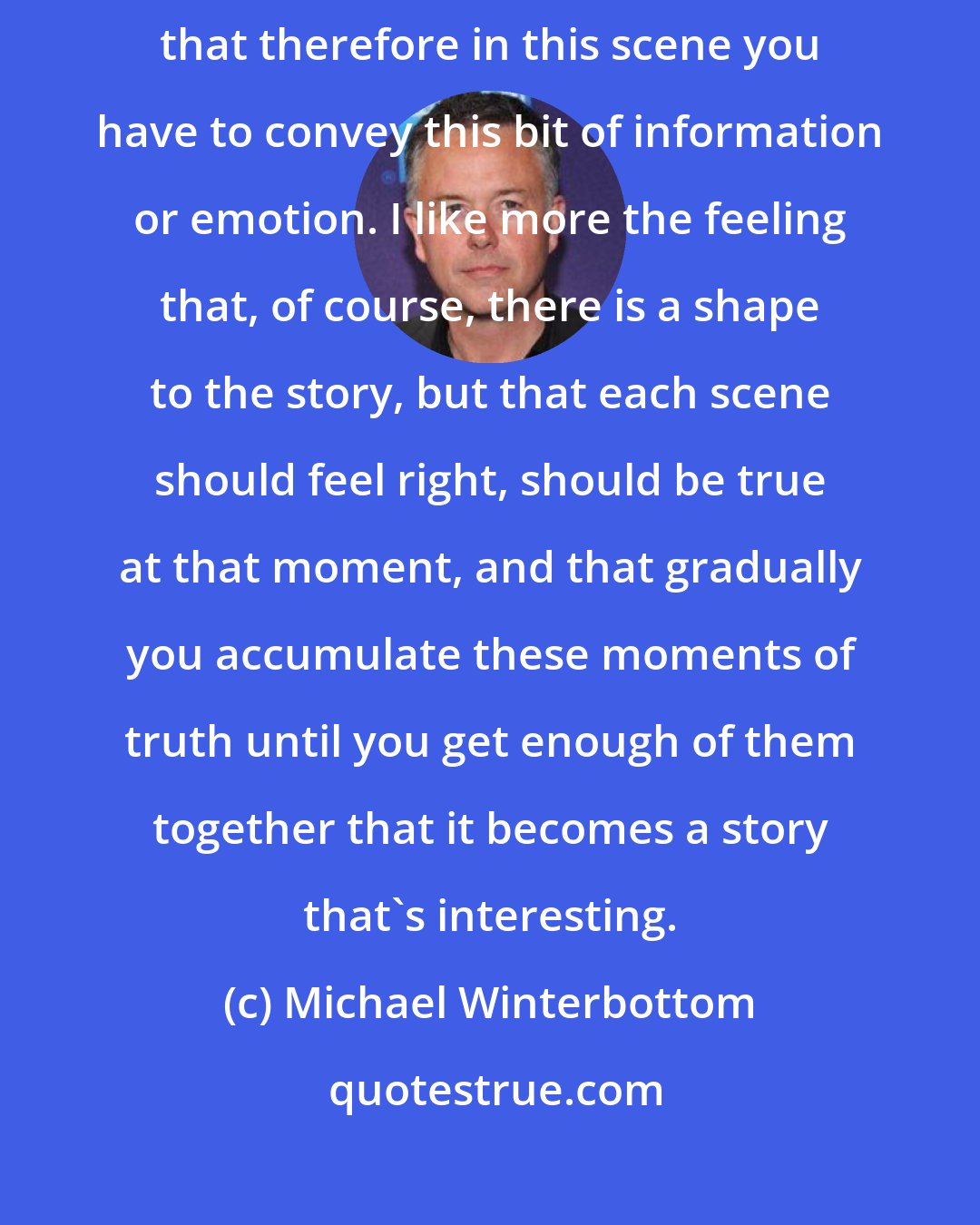 Michael Winterbottom: I don't particularly like the idea that there's an arc to the story and that therefore in this scene you have to convey this bit of information or emotion. I like more the feeling that, of course, there is a shape to the story, but that each scene should feel right, should be true at that moment, and that gradually you accumulate these moments of truth until you get enough of them together that it becomes a story that's interesting.