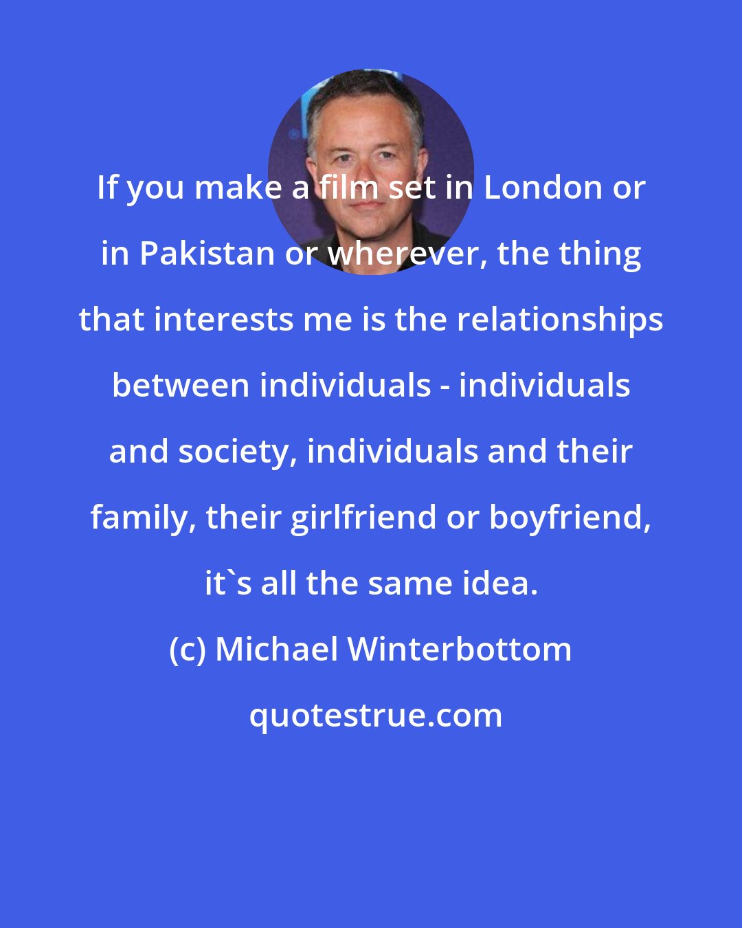 Michael Winterbottom: If you make a film set in London or in Pakistan or wherever, the thing that interests me is the relationships between individuals - individuals and society, individuals and their family, their girlfriend or boyfriend, it's all the same idea.