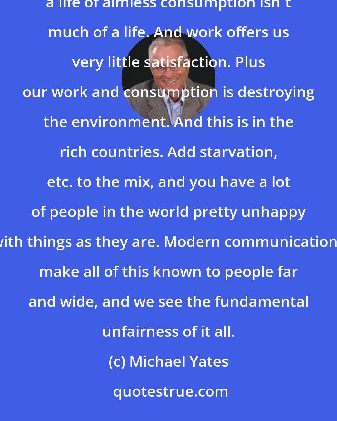 Michael Yates: Life as we know it is fundamentally unsatisfying. I think most folks feel this to be true. They know that a life of aimless consumption isn't much of a life. And work offers us very little satisfaction. Plus our work and consumption is destroying the environment. And this is in the rich countries. Add starvation, etc. to the mix, and you have a lot of people in the world pretty unhappy with things as they are. Modern communications make all of this known to people far and wide, and we see the fundamental unfairness of it all.