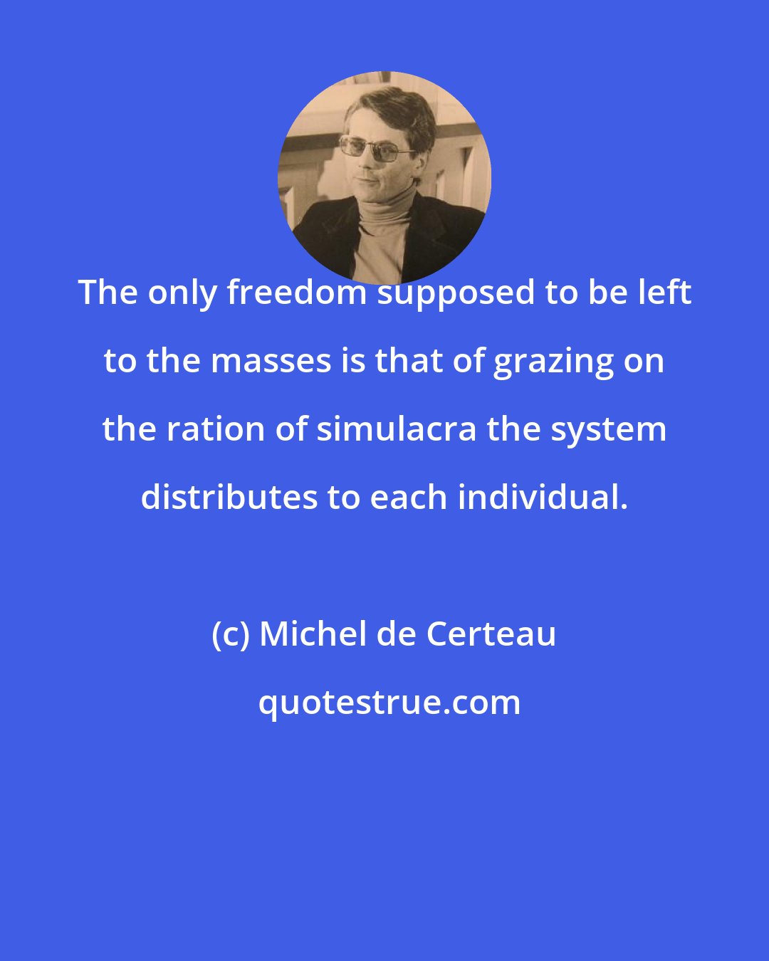 Michel de Certeau: The only freedom supposed to be left to the masses is that of grazing on the ration of simulacra the system distributes to each individual.