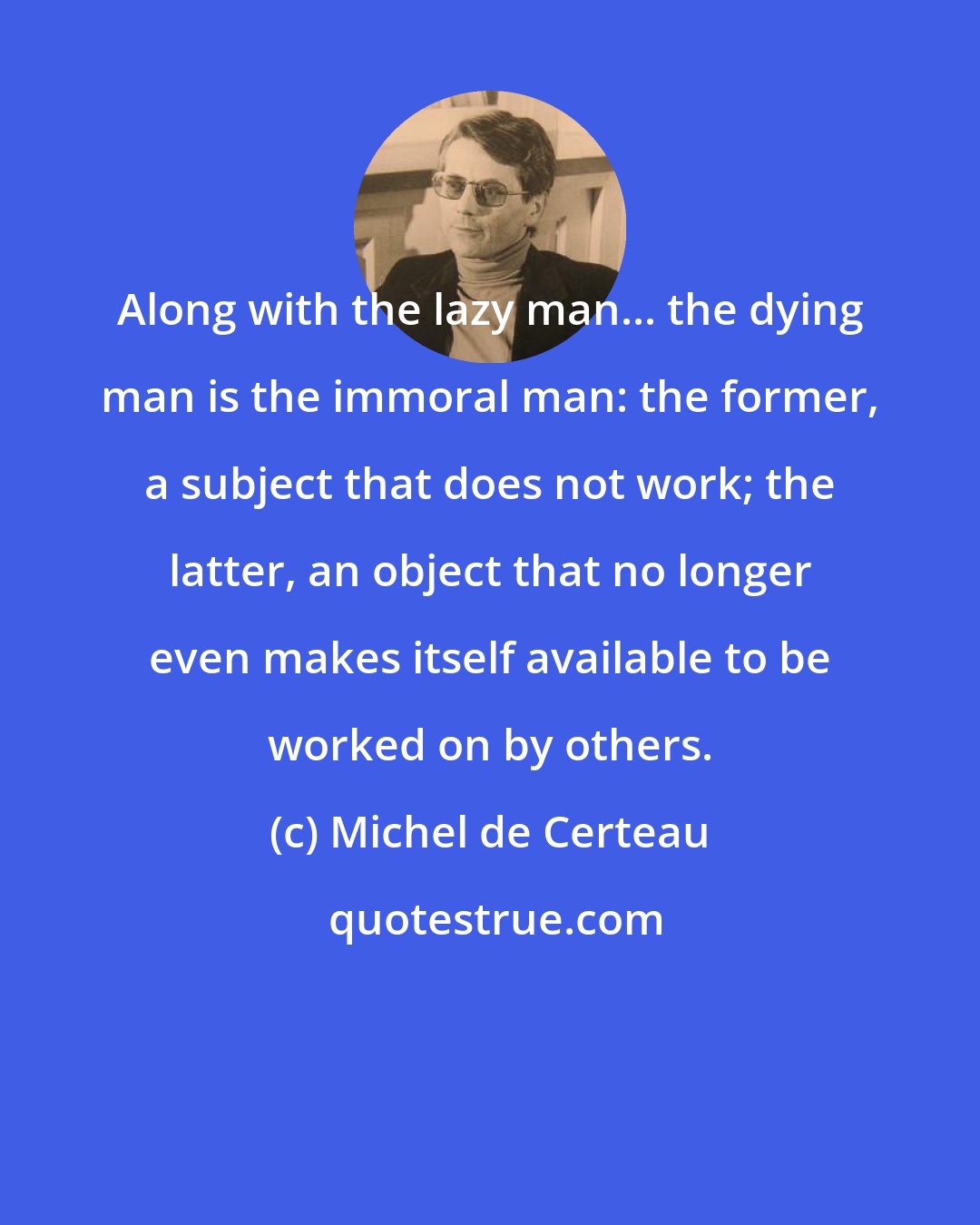 Michel de Certeau: Along with the lazy man... the dying man is the immoral man: the former, a subject that does not work; the latter, an object that no longer even makes itself available to be worked on by others.