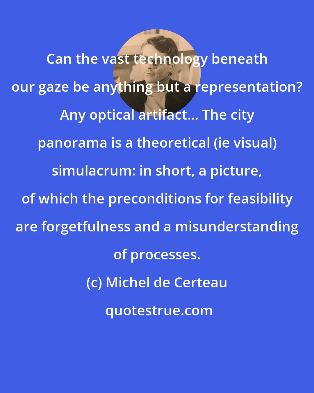 Michel de Certeau: Can the vast technology beneath our gaze be anything but a representation? Any optical artifact... The city panorama is a theoretical (ie visual) simulacrum: in short, a picture, of which the preconditions for feasibility are forgetfulness and a misunderstanding of processes.