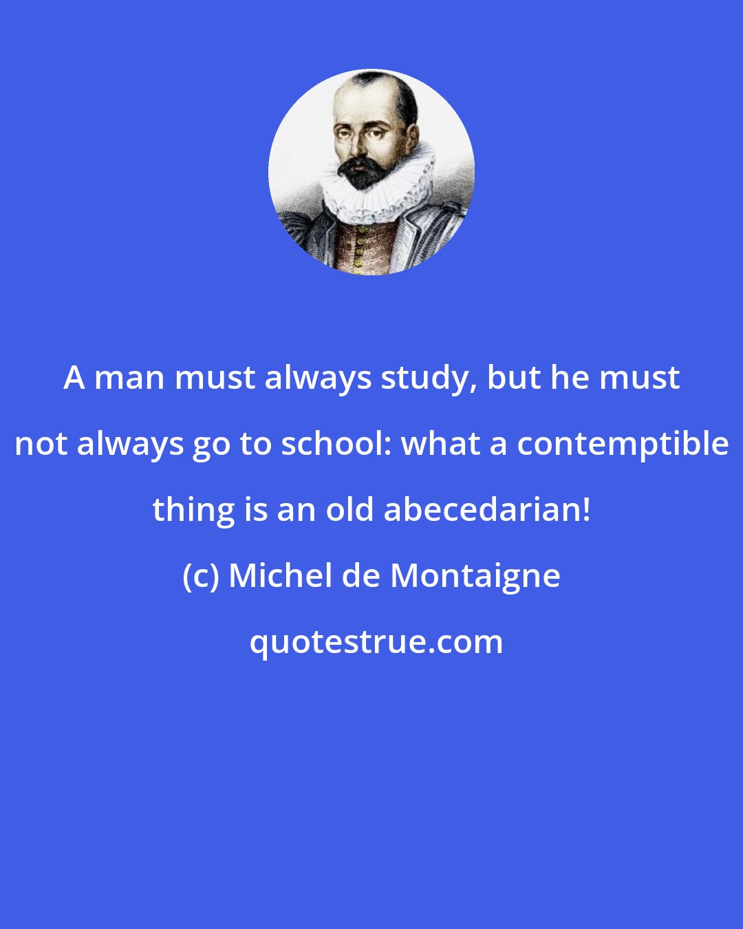 Michel de Montaigne: A man must always study, but he must not always go to school: what a contemptible thing is an old abecedarian!