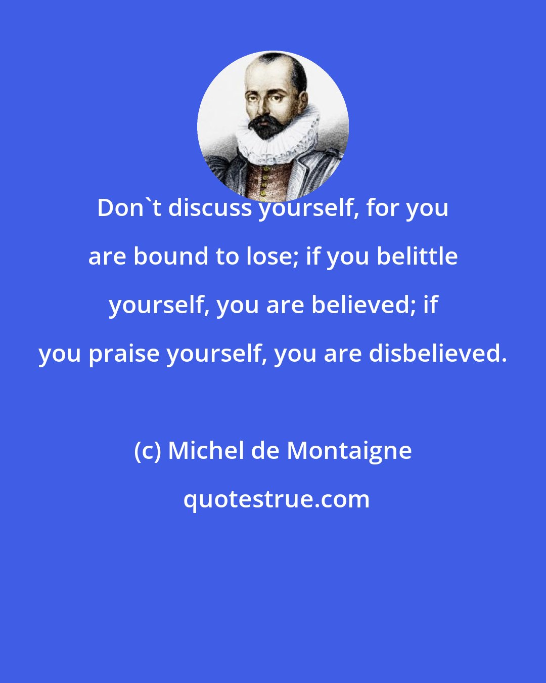 Michel de Montaigne: Don't discuss yourself, for you are bound to lose; if you belittle yourself, you are believed; if you praise yourself, you are disbelieved.