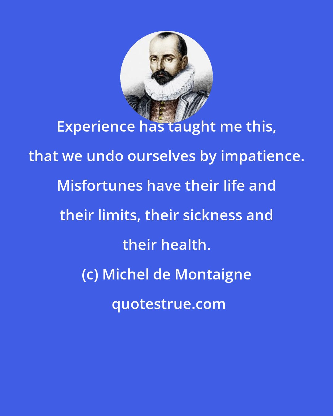 Michel de Montaigne: Experience has taught me this, that we undo ourselves by impatience. Misfortunes have their life and their limits, their sickness and their health.