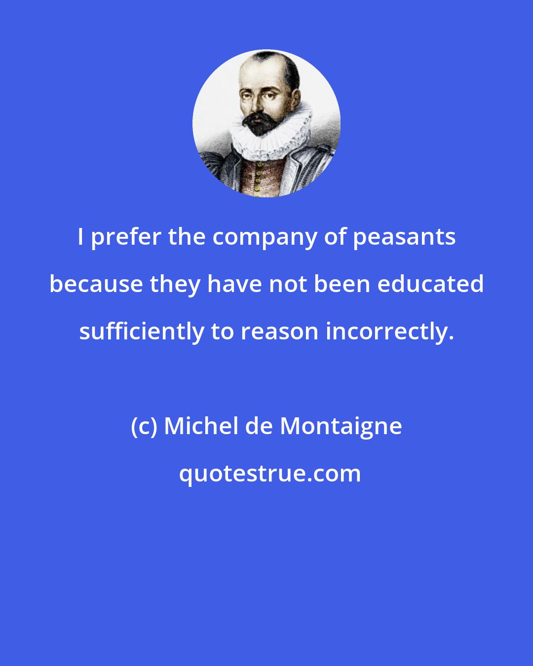 Michel de Montaigne: I prefer the company of peasants because they have not been educated sufficiently to reason incorrectly.