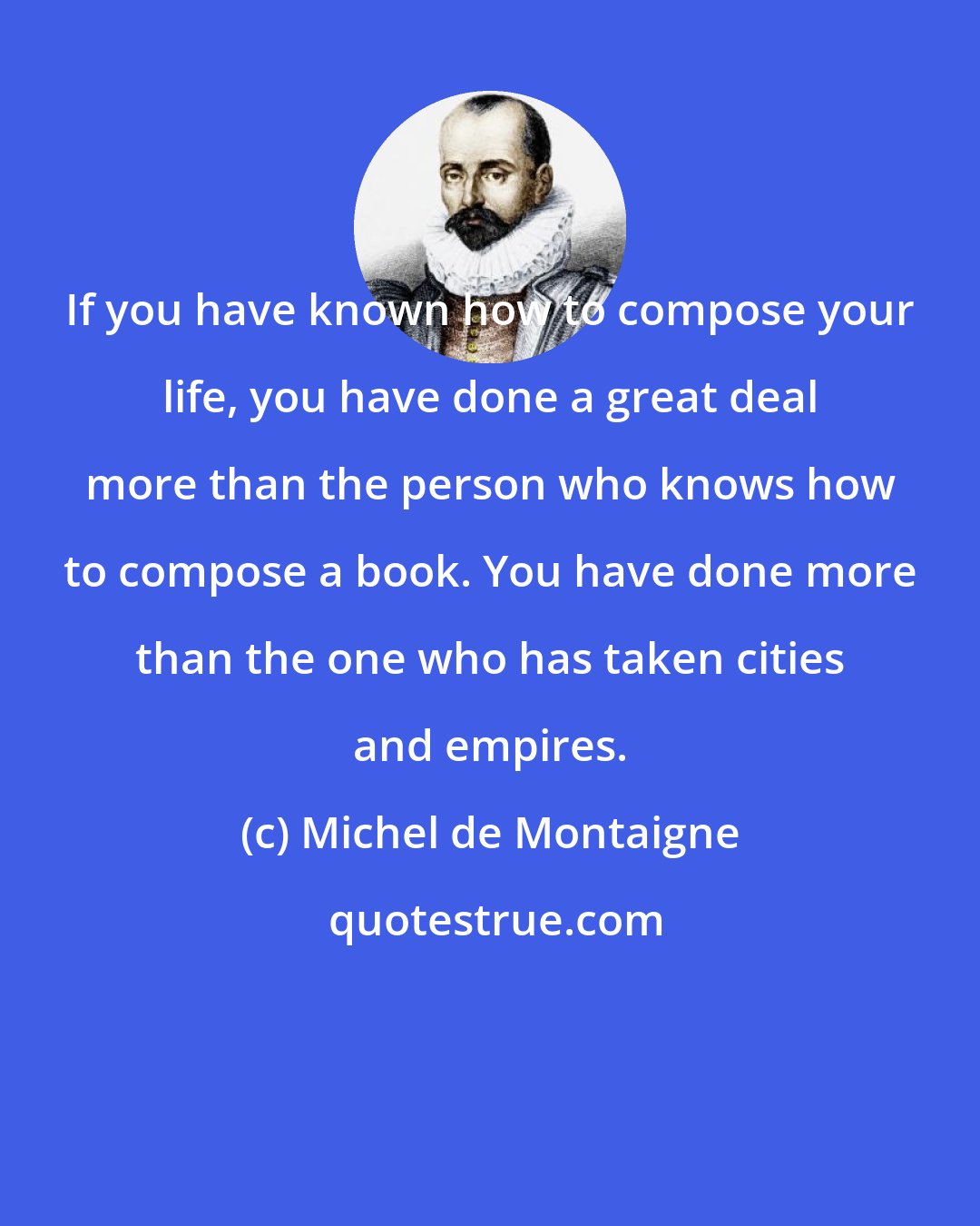 Michel de Montaigne: If you have known how to compose your life, you have done a great deal more than the person who knows how to compose a book. You have done more than the one who has taken cities and empires.