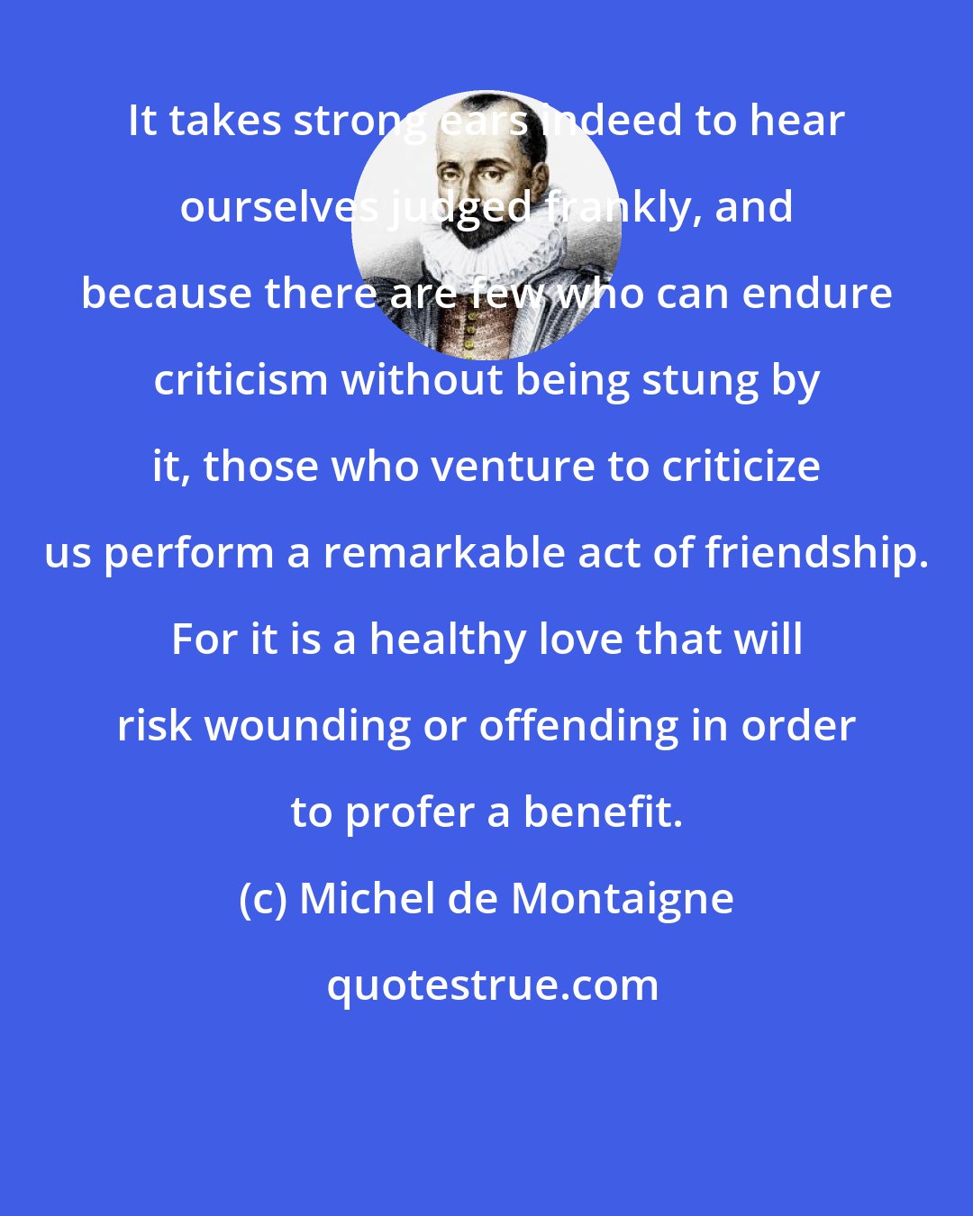 Michel de Montaigne: It takes strong ears indeed to hear ourselves judged frankly, and because there are few who can endure criticism without being stung by it, those who venture to criticize us perform a remarkable act of friendship. For it is a healthy love that will risk wounding or offending in order to profer a benefit.